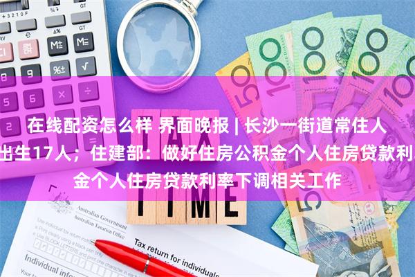 在线配资怎么样 界面晚报 | 长沙一街道常住人口3万一季度仅出生17人；住建部：做好住房公积金个人住房贷款利率下调相关工作