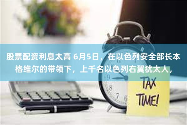 股票配资利息太高 6月5日，在以色列安全部长本格维尔的带领下，上千名以色列右翼犹太人，