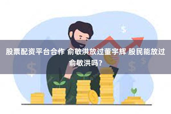 股票配资平台合作 俞敏洪放过董宇辉 股民能放过俞敏洪吗？