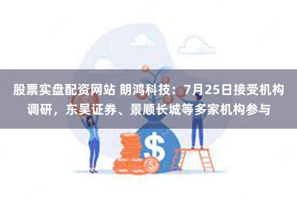 股票实盘配资网站 朗鸿科技：7月25日接受机构调研，东吴证券、景顺长城等多家机构参与