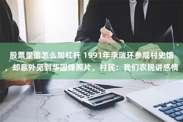 股票里面怎么加杠杆 1991年李瑞环参观村史馆，却意外见到华国锋照片，村民：我们农民讲感情