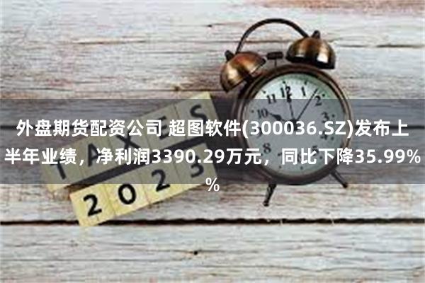 外盘期货配资公司 超图软件(300036.SZ)发布上半年业绩，净利润3390.29万元，同比下降35.99%