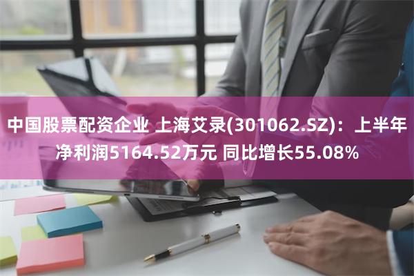 中国股票配资企业 上海艾录(301062.SZ)：上半年净利润5164.52万元 同比增长55.08%