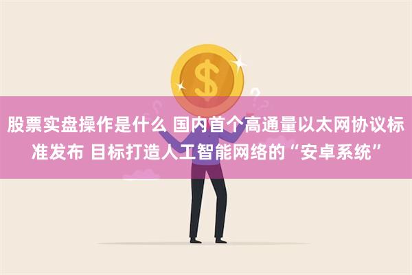 股票实盘操作是什么 国内首个高通量以太网协议标准发布 目标打造人工智能网络的“安卓系统”