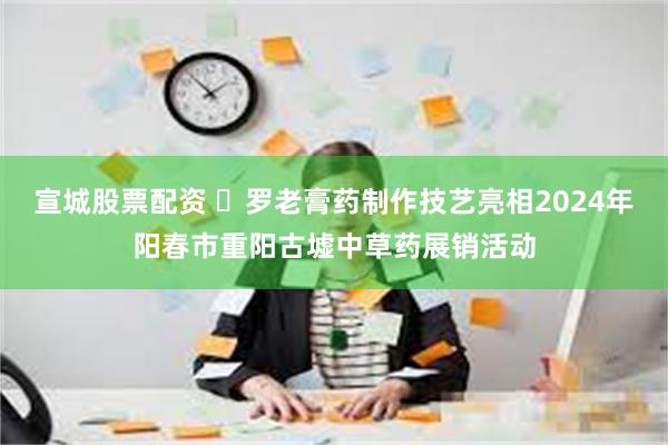 宣城股票配资 ‌罗老膏药制作技艺亮相2024年阳春市重阳古墟中草药展销活动