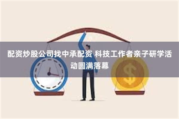 配资炒股公司找中承配资 科技工作者亲子研学活动圆满落幕