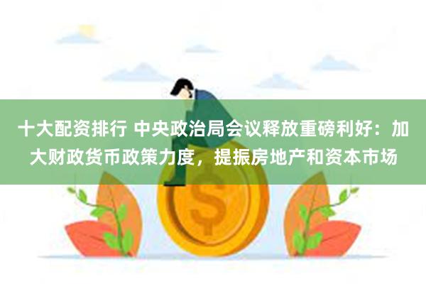 十大配资排行 中央政治局会议释放重磅利好：加大财政货币政策力度，提振房地产和资本市场