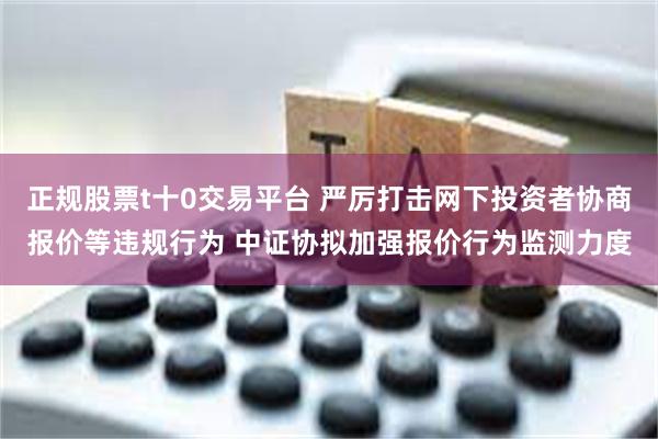 正规股票t十0交易平台 严厉打击网下投资者协商报价等违规行为 中证协拟加强报价行为监测力度