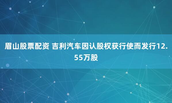 眉山股票配资 吉利汽车因认股权获行使而发行12.55万股