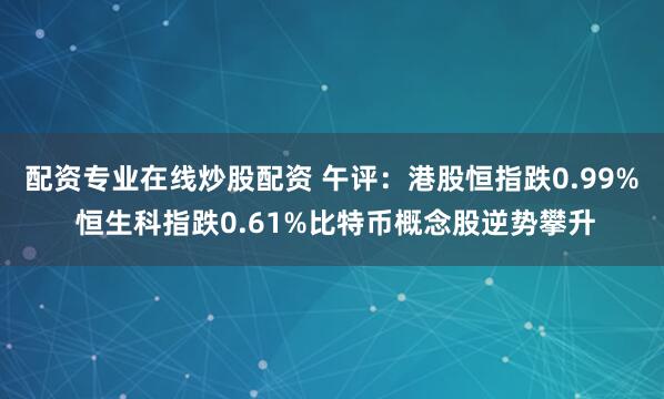 配资专业在线炒股配资 午评：港股恒指跌0.99% 恒生科指跌0.61%比特币概念股逆势攀升