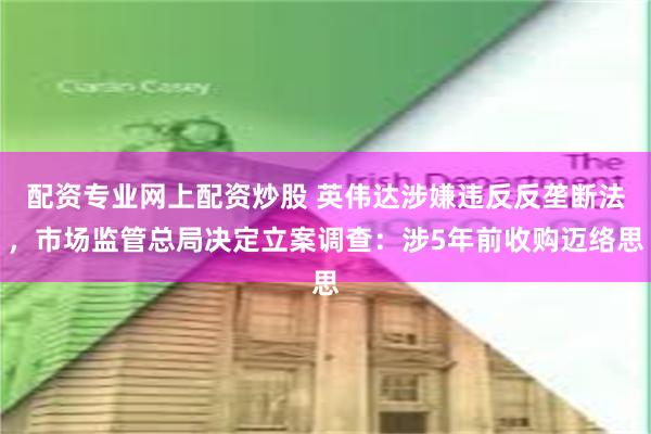 配资专业网上配资炒股 英伟达涉嫌违反反垄断法，市场监管总局决定立案调查：涉5年前收购迈络思