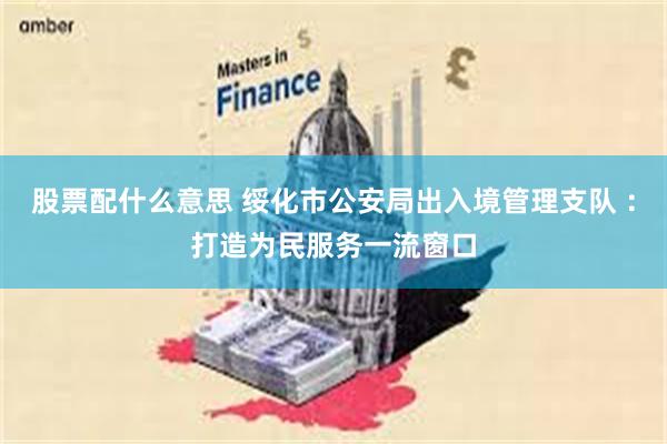 股票配什么意思 绥化市公安局出入境管理支队 ：打造为民服务一流窗口