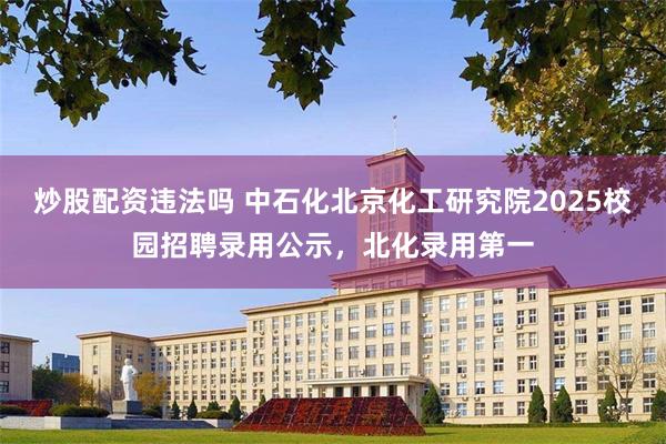 炒股配资违法吗 中石化北京化工研究院2025校园招聘录用公示，北化录用第一