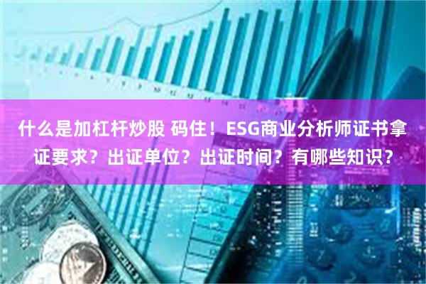 什么是加杠杆炒股 码住！ESG商业分析师证书拿证要求？出证单位？出证时间？有哪些知识？