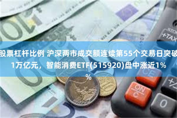 股票杠杆比例 沪深两市成交额连续第55个交易日突破1万亿元，智能消费ETF(515920)盘中涨近1%