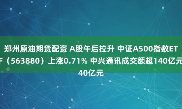 郑州原油期货配资 A股午后拉升 中证A500指数ETF（563880）上涨0.71% 中兴通讯成交额超140亿元