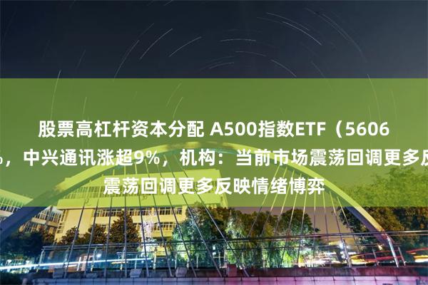 股票高杠杆资本分配 A500指数ETF（560610）涨近1%，中兴通讯涨超9%，机构：当前市场震荡回调更多反映情绪博弈