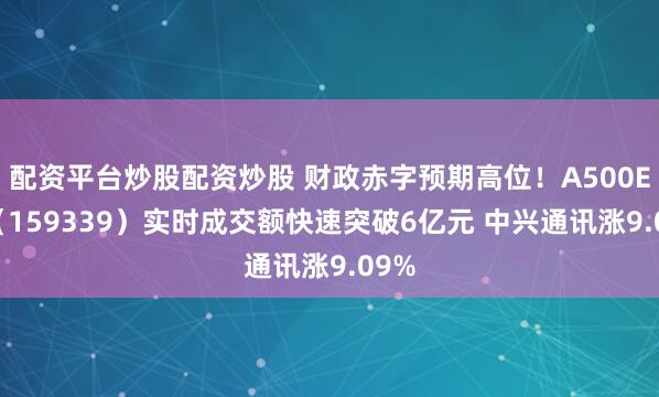 配资平台炒股配资炒股 财政赤字预期高位！A500ETF（159339）实时成交额快速突破6亿元 中兴通讯涨9.09%