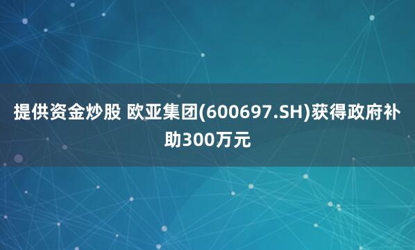 提供资金炒股 欧亚集团(600697.SH)获得政府补助300万元