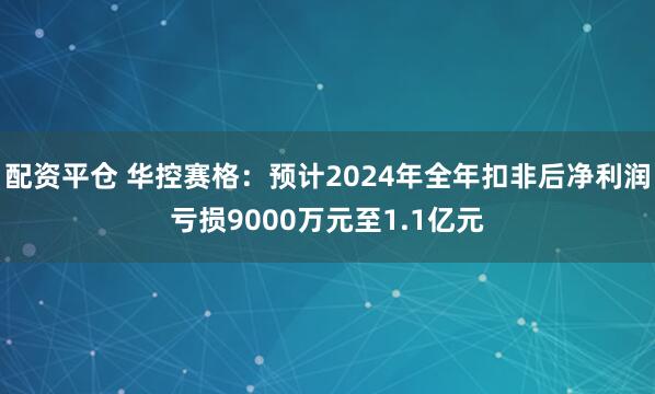 配资平仓 华控赛格：预计2024年全年扣非后净利润亏损9000万元至1.1亿元