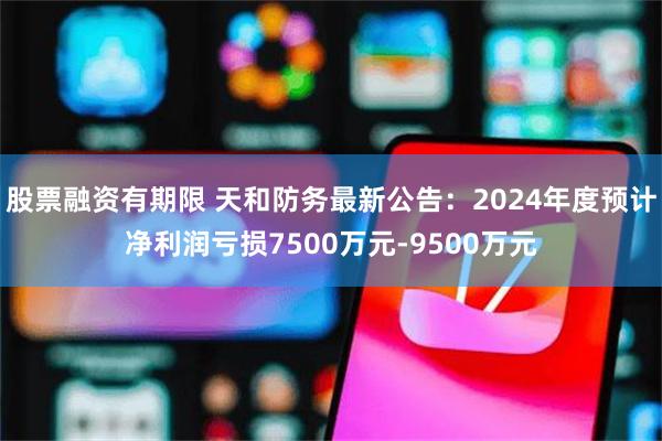 股票融资有期限 天和防务最新公告：2024年度预计净利润亏损7500万元-9500万元