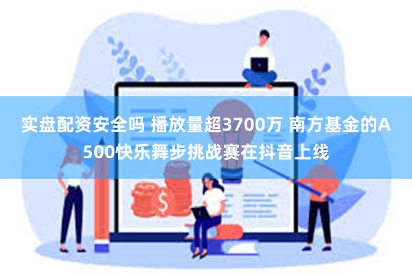 实盘配资安全吗 播放量超3700万 南方基金的A500快乐舞步挑战赛在抖音上线