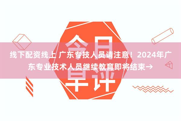 线下配资线上 广东专技人员请注意！2024年广东专业技术人员继续教育即将结束→