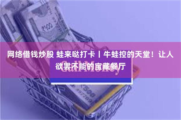 网络借钱炒股 蛙来哒打卡丨牛蛙控的天堂！让人欲罢不能的宝藏餐厅