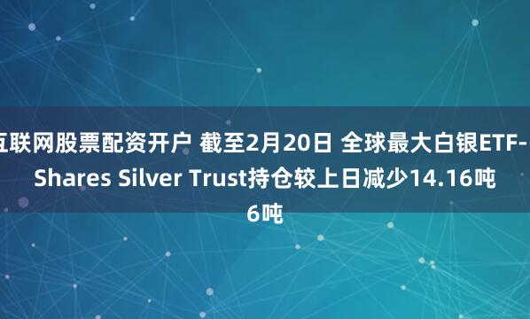 互联网股票配资开户 截至2月20日 全球最大白银ETF--iShares Silver Trust持仓较上日减少14.16吨