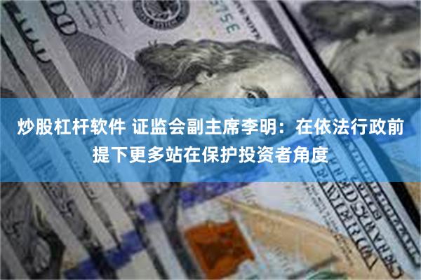 炒股杠杆软件 证监会副主席李明：在依法行政前提下更多站在保护投资者角度