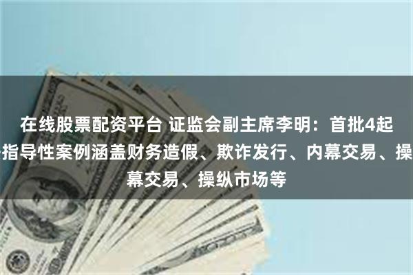 在线股票配资平台 证监会副主席李明：首批4起行政执法指导性案例涵盖财务造假、欺诈发行、内幕交易、操纵市场等