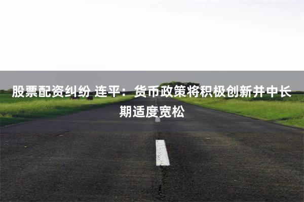 股票配资纠纷 连平：货币政策将积极创新并中长期适度宽松