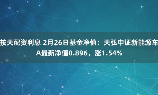 按天配资利息 2月26日基金净值：天弘中证新能源车A最新净值0.896，涨1.54%