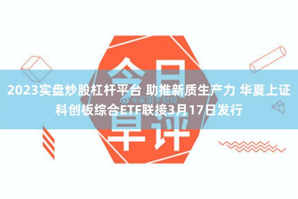 2023实盘炒股杠杆平台 助推新质生产力 华夏上证科创板综合ETF联接3月17日发行