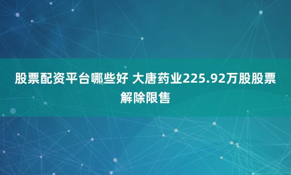 股票配资平台哪些好 大唐药业225.92万股股票解除限售