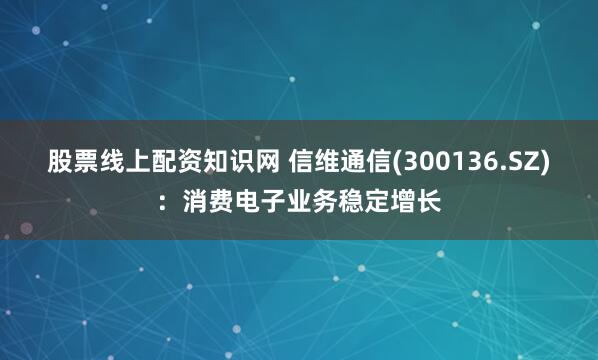 股票线上配资知识网 信维通信(300136.SZ)：消费电子业务稳定增长